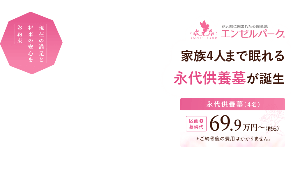 現在の満足と将来の安心をお約束。家族4人まで眠れる永代供養墓が誕生。『永代供養墓（4名）』区画＋墓石代 69.9万円～（税込）※ご納骨後の費用はかかりません